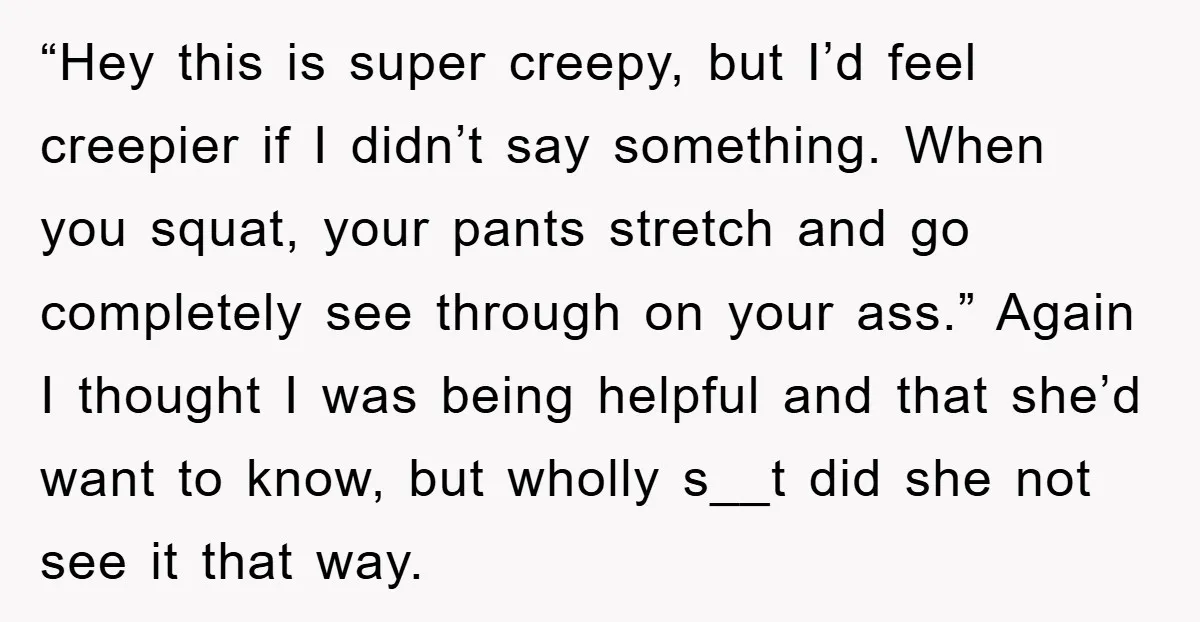 “Hey this is super creepy, but I’d feel creepier if I didn’t say something. When you squat, your pants stretch and go completely see through on your ass.” Again I...