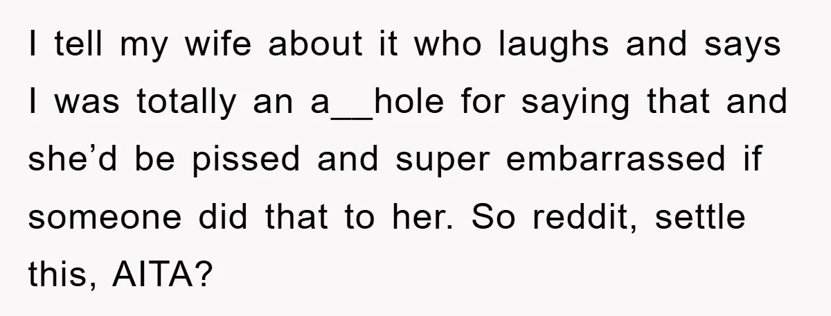 I tell my wife about it who laughs and says I was totally an a__hole for saying that and she’d be pissed and super embarrassed if someone did that to...