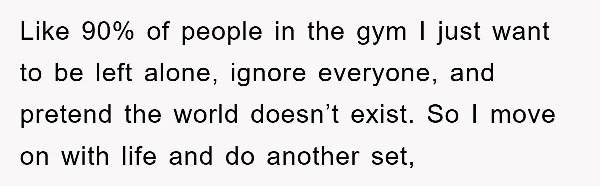 Like 90% of people in the gym I just want to be left alone, ignore everyone, and pretend the world doesn’t exist. So I move on with life and do...