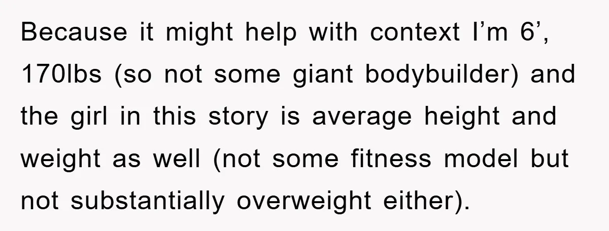 Because it might help with context I’m 6’, 170lbs (so not some giant bodybuilder) and the girl in this story is average height and weight as well (not some fitness...