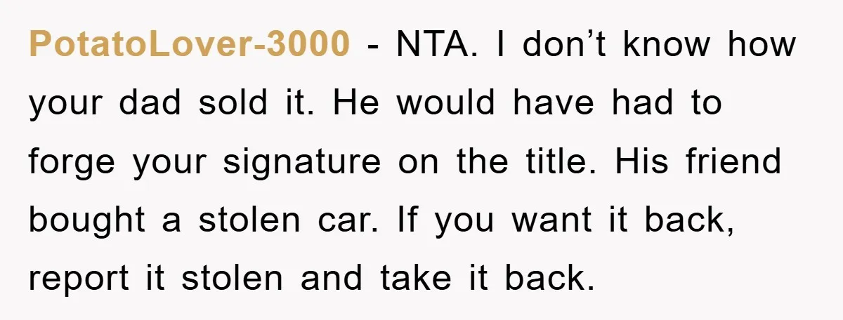 PotatoLover-3000 − NTA. I don’t know how your dad sold it. He would have had to forge your signature on the title. His friend bought a stolen car. If you...