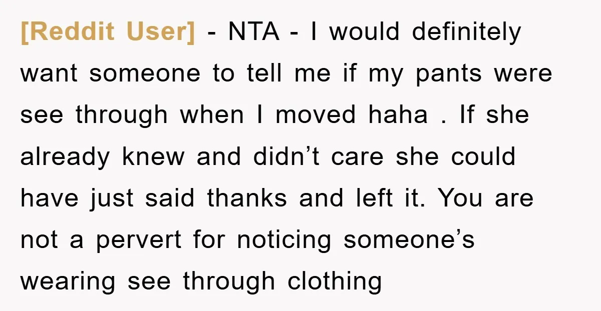 [Reddit User] − NTA - I would definitely want someone to tell me if my pants were see through when I moved haha . If she already knew and didn’t...