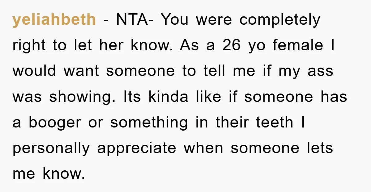 yeliahbeth − NTA- You were completely right to let her know. As a 26 yo female I would want someone to tell me if my ass was showing. Its kinda...