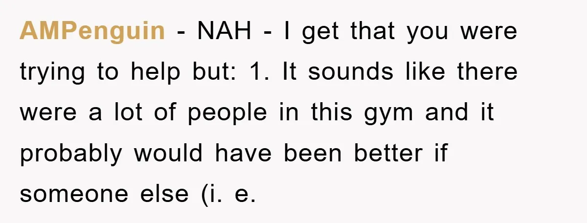 AMPenguin − NAH - I get that you were trying to help but: 1. It sounds like there were a lot of people in this gym and it probably would...