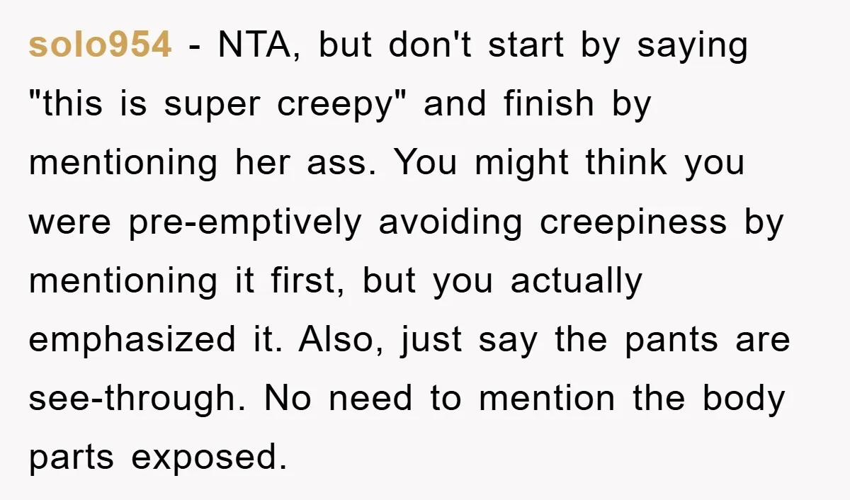 solo954 − NTA, but don't start by saying "this is super creepy" and finish by mentioning her ass. You might think you were pre-emptively avoiding creepiness by mentioning it first,...