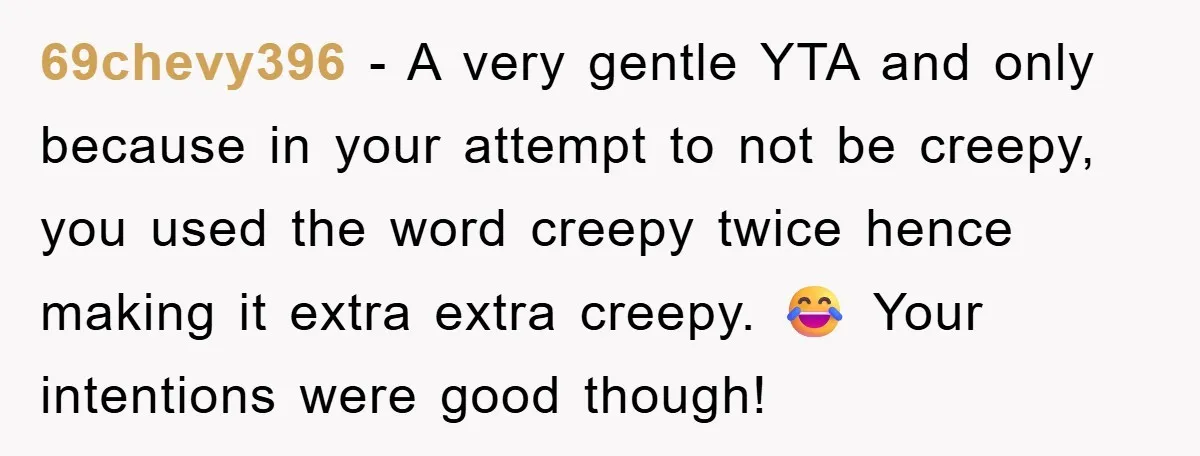 69chevy396 − A very gentle YTA and only because in your attempt to not be creepy, you used the word creepy twice hence making it extra extra creepy. 😂 Your...