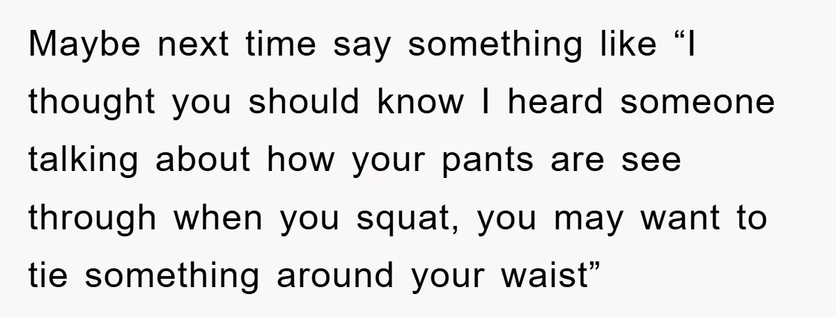 Maybe next time say something like “I thought you should know I heard someone talking about how your pants are see through when you squat, you may want to tie...