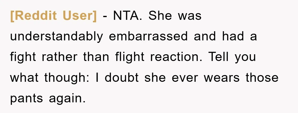 [Reddit User] − NTA. She was understandably embarrassed and had a fight rather than flight reaction. Tell you what though: I doubt she ever wears those pants again.