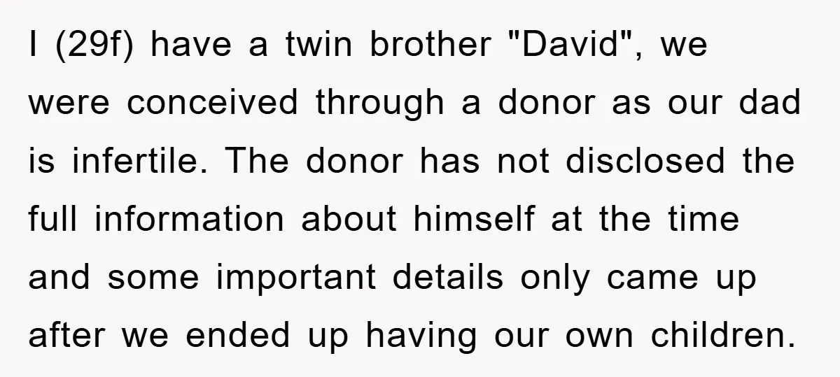 I (29f) have a twin brother "David", we were conceived through a donor as our dad is infertile. The donor has not disclosed the full information about himself at the...