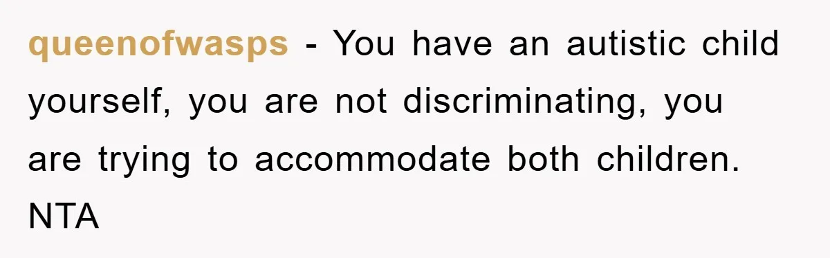 queenofwasps − You have an autistic child yourself, you are not discriminating, you are trying to accommodate both children. NTA