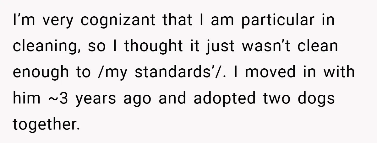 I’m very cognizant that I am particular in cleaning, so I thought it just wasn’t clean enough to /my standards’/. I moved in with him ~3 years ago and adopted...