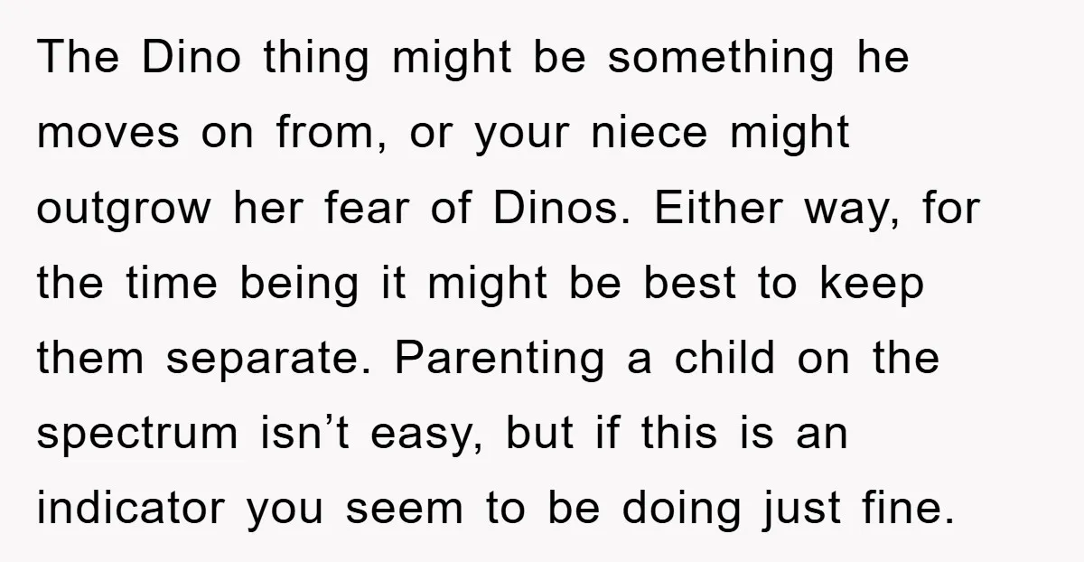 The Dino thing might be something he moves on from, or your niece might outgrow her fear of Dinos. Either way, for the time being it might be best to...