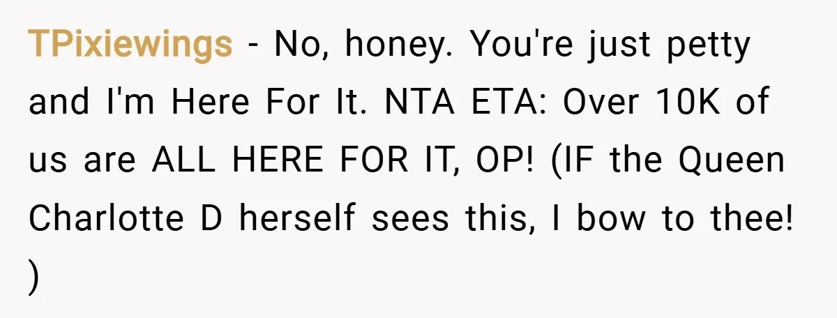 TPixiewings − No, honey. You're just petty and I'm Here For It. NTA ETA: Over 10K of us are ALL HERE FOR IT, OP! (IF the Queen Charlotte D herself...