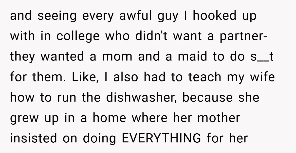 and seeing every awful guy I hooked up with in college who didn't want a partner- they wanted a mom and a maid to do s__t for them. Like, I...