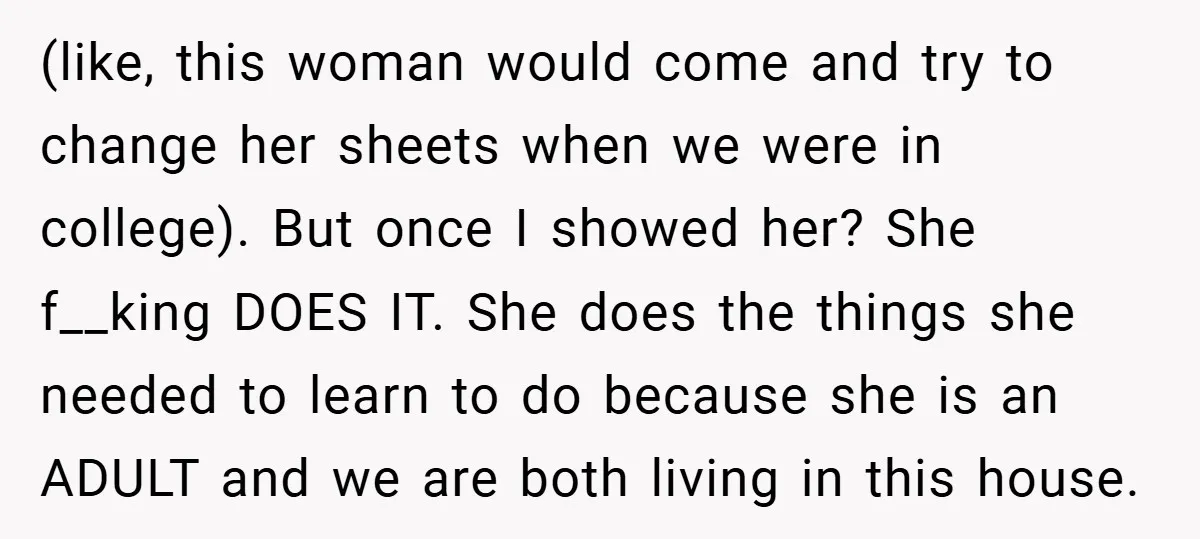 (like, this woman would come and try to change her sheets when we were in college). But once I showed her? She f__king DOES IT. She does the things she...