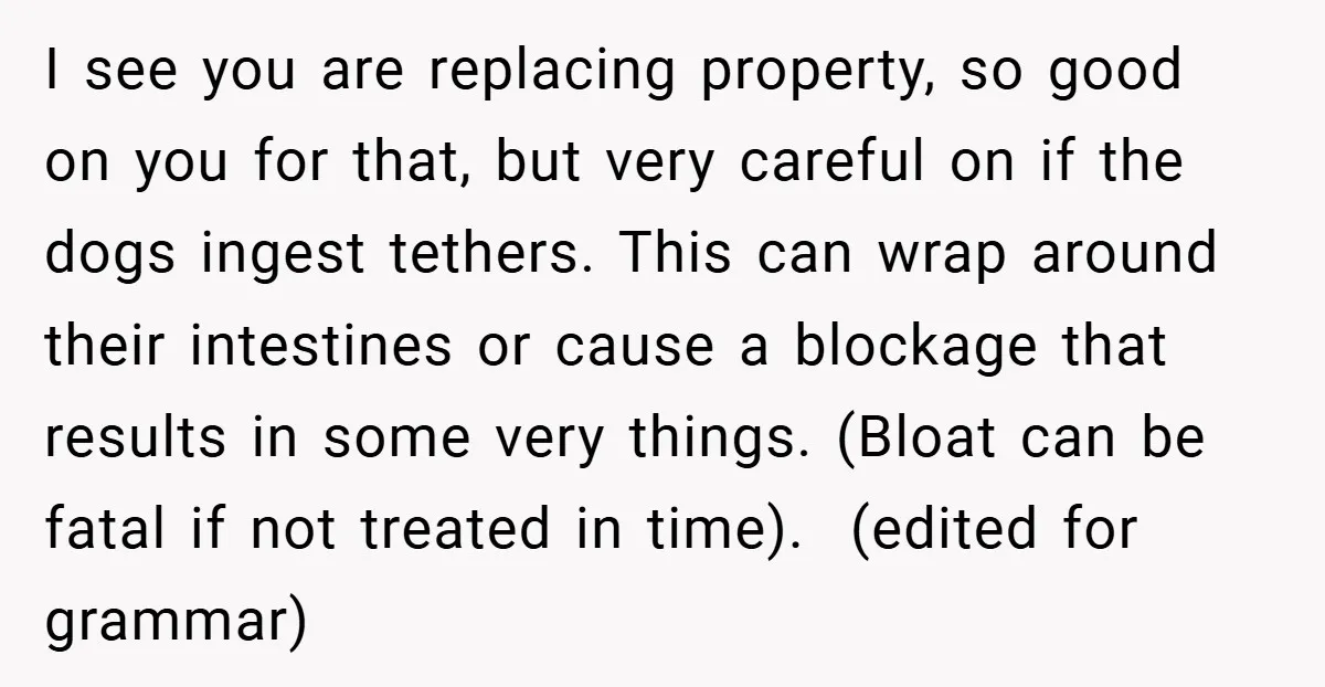I see you are replacing property, so good on you for that, but very careful on if the dogs ingest tethers. This can wrap around their intestines or cause a...