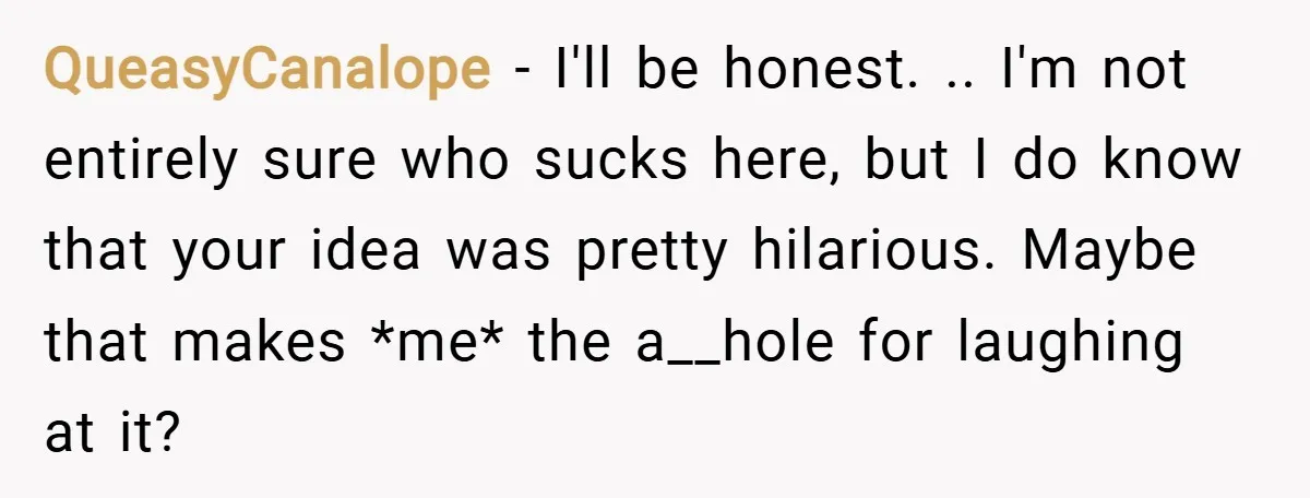 QueasyCanalope − I'll be honest. .. I'm not entirely sure who sucks here, but I do know that your idea was pretty hilarious. Maybe that makes *me* the a__hole for...