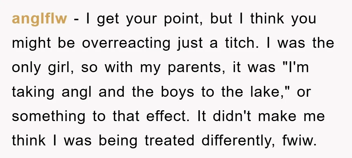 anglflw − I get your point, but I think you might be overreacting just a titch. I was the only girl, so with my parents, it was "I'm taking angl...
