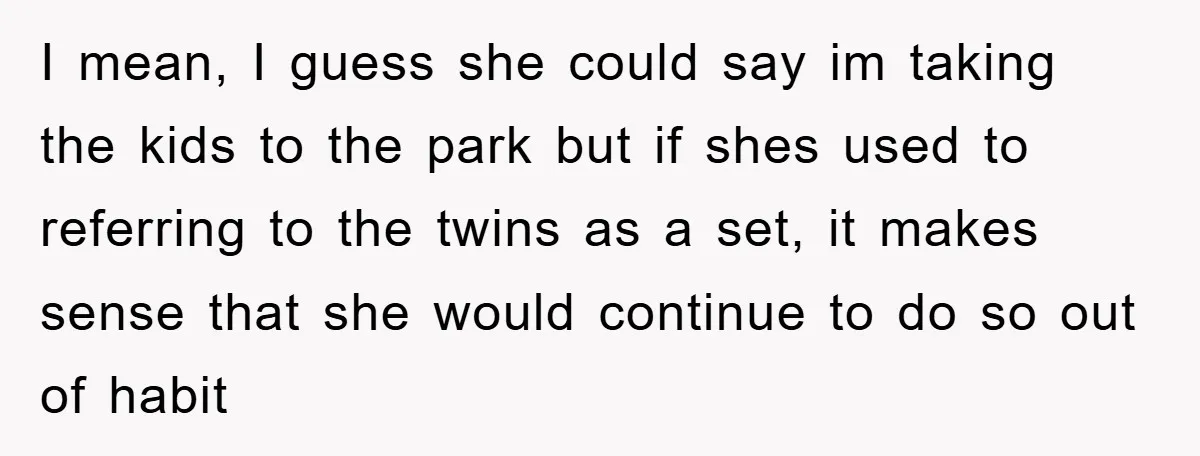 I mean, I guess she could say im taking the kids to the park but if shes used to referring to the twins as a set, it makes sense that...