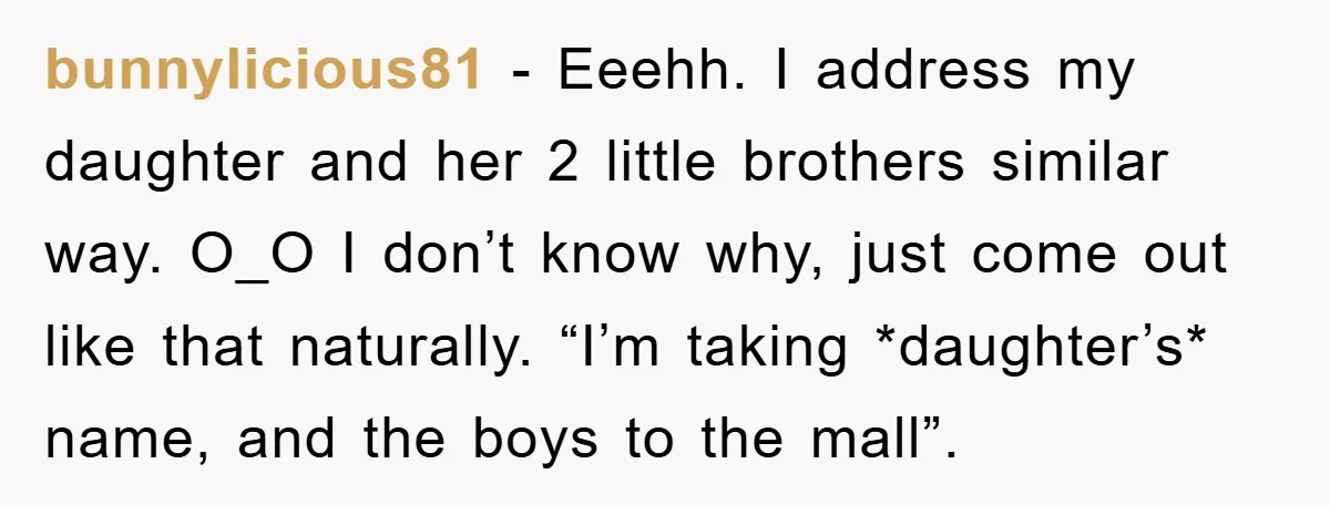 bunnylicious81 − Eeehh. I address my daughter and her 2 little brothers similar way. O_O I don’t know why, just come out like that naturally. “I’m taking *daughter’s* name, and...