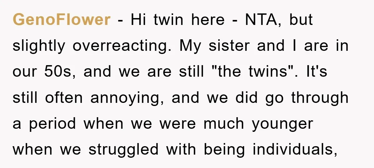 GenoFlower − Hi twin here - NTA, but slightly overreacting. My sister and I are in our 50s, and we are still "the twins". It's still often annoying, and we...