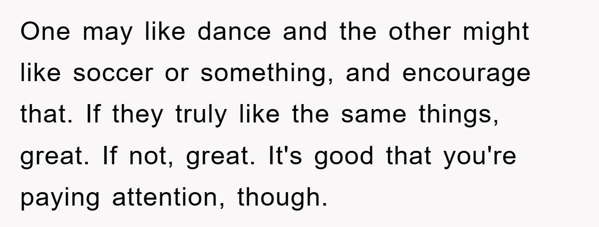One may like dance and the other might like soccer or something, and encourage that. If they truly like the same things, great. If not, great. It's good that you're...