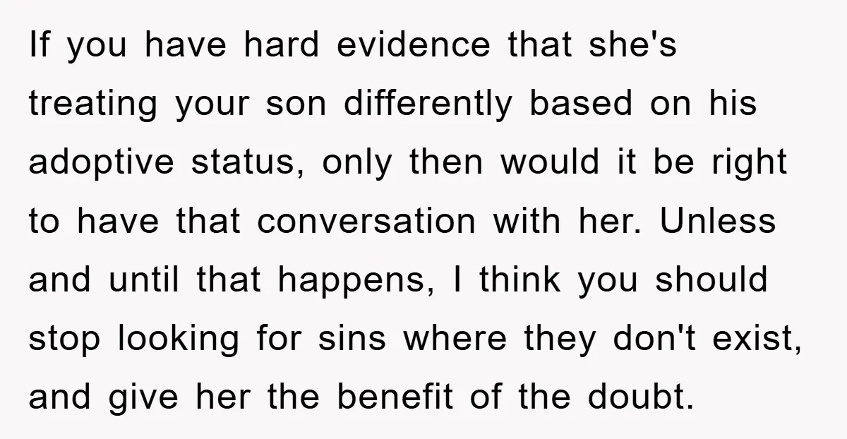 If you have hard evidence that she's treating your son differently based on his adoptive status, only then would it be right to have that conversation with her. Unless and...
