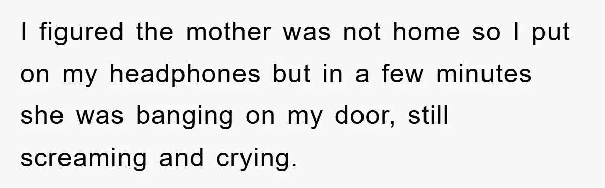 I figured the mother was not home so I put on my headphones but in a few minutes she was banging on my door, still screaming and crying.