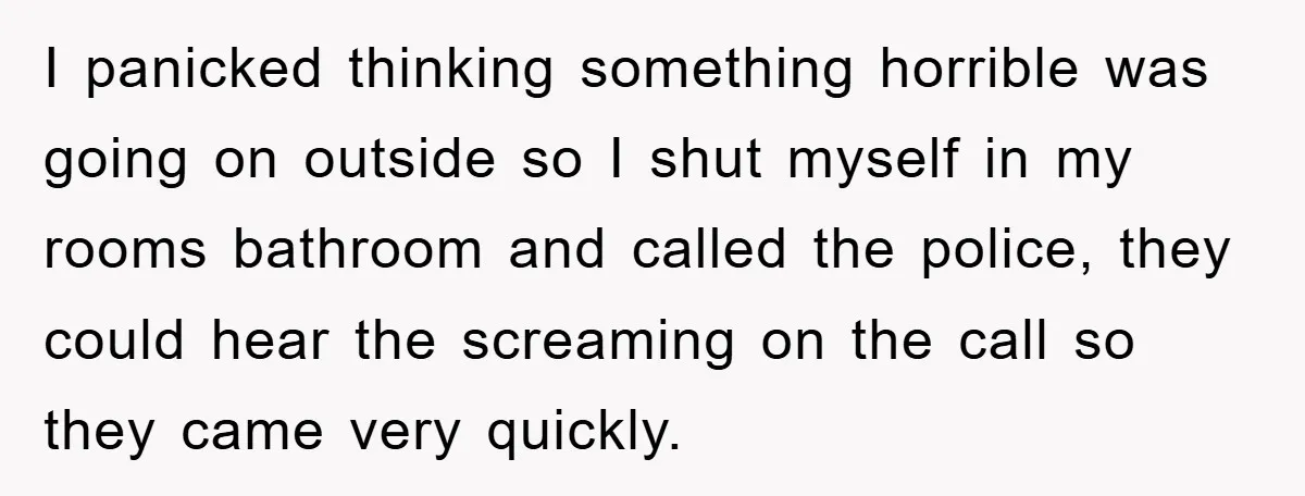 I panicked thinking something horrible was going on outside so I shut myself in my rooms bathroom and called the police, they could hear the screaming on the call so...