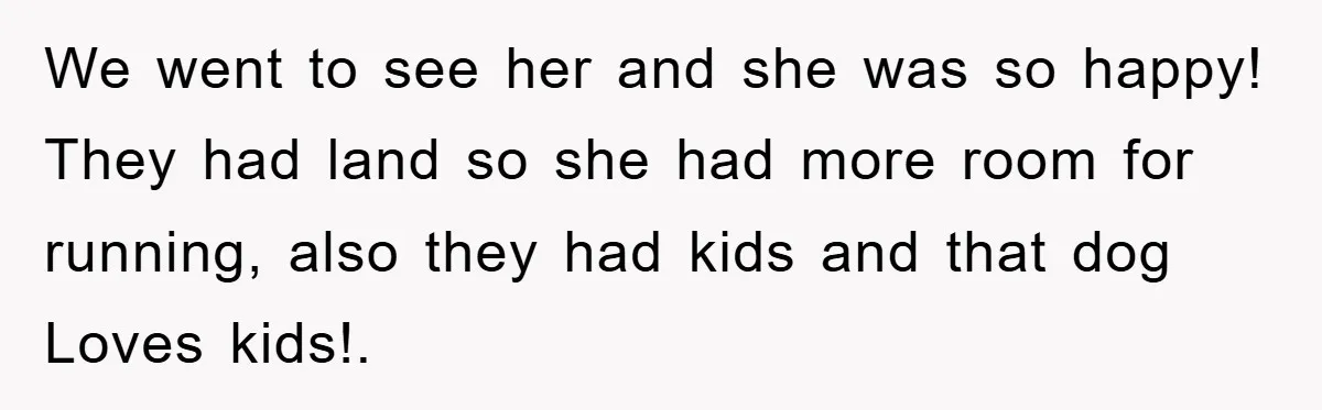 We went to see her and she was so happy! They had land so she had more room for running, also they had kids and that dog Loves kids!.