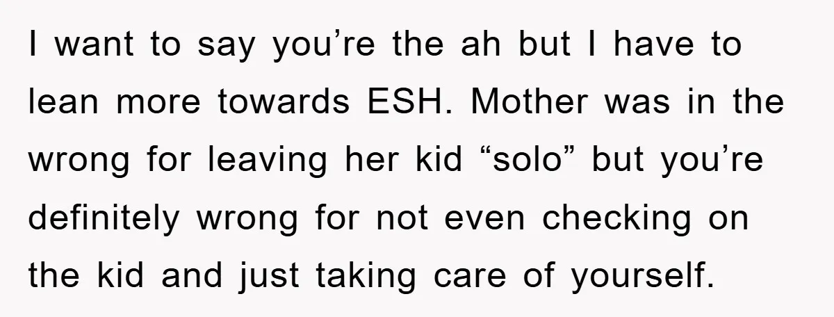 I want to say you’re the ah but I have to lean more towards ESH. Mother was in the wrong for leaving her kid “solo” but you’re definitely wrong for...