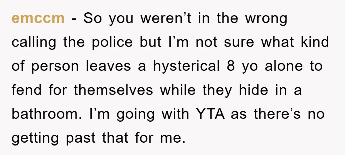 emccm − So you weren’t in the wrong calling the police but I’m not sure what kind of person leaves a hysterical 8 yo alone to fend for themselves while...
