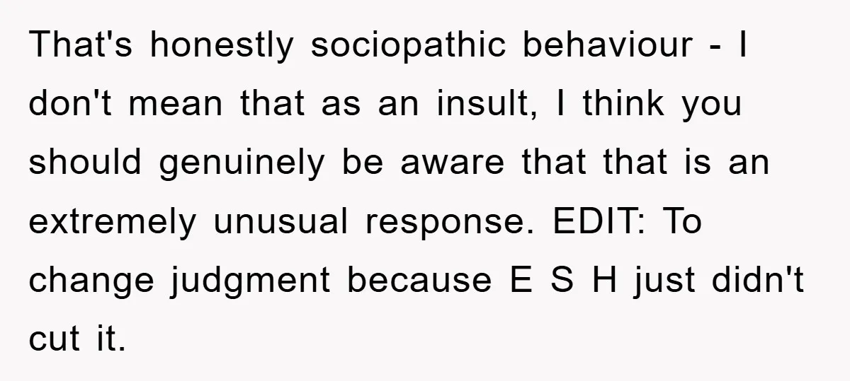 That's honestly sociopathic behaviour - I don't mean that as an insult, I think you should genuinely be aware that that is an extremely unusual response. EDIT: To change judgment...