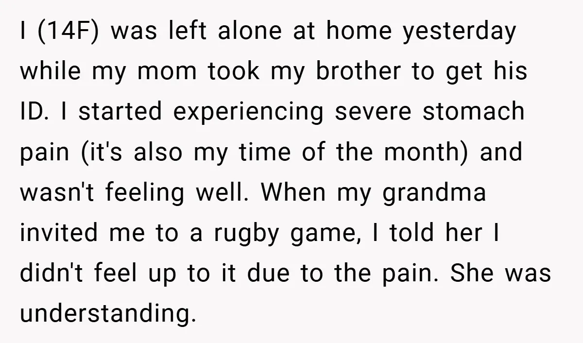 I (14F) was left alone at home yesterday while my mom took my brother to get his ID. I started experiencing severe stomach pain (it's also my time of the...