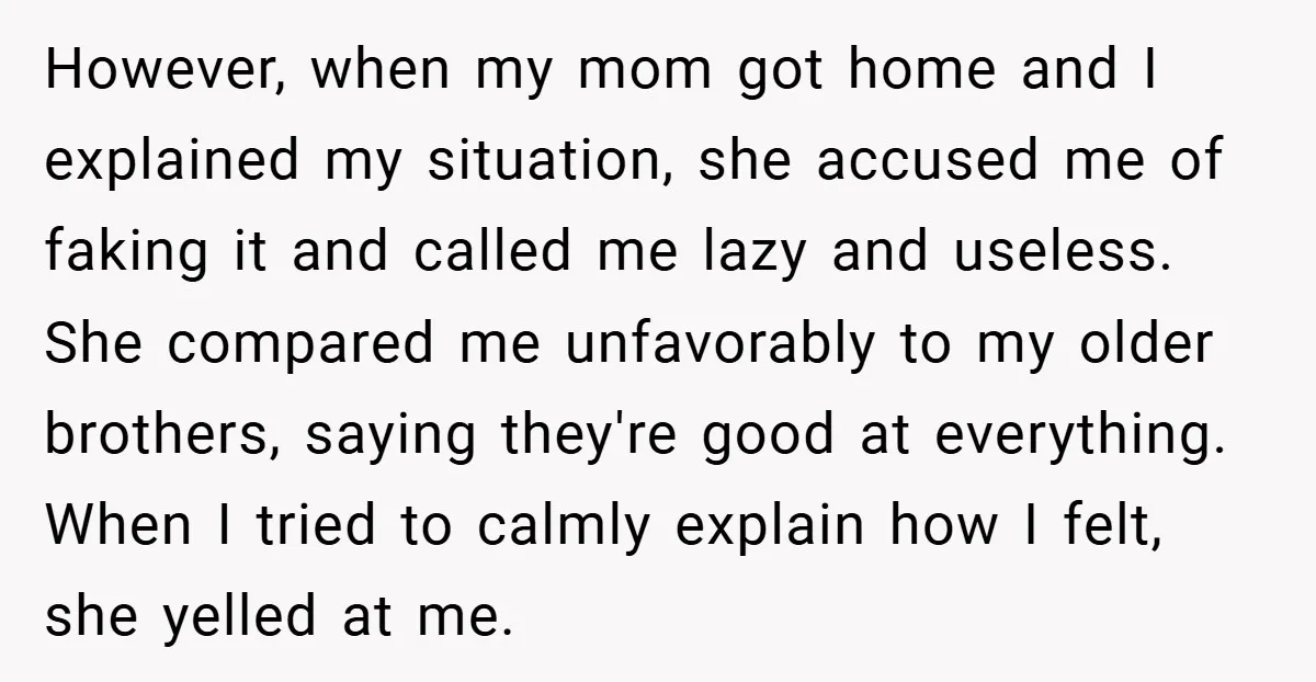 However, when my mom got home and I explained my situation, she accused me of faking it and called me lazy and useless. She compared me unfavorably to my older...