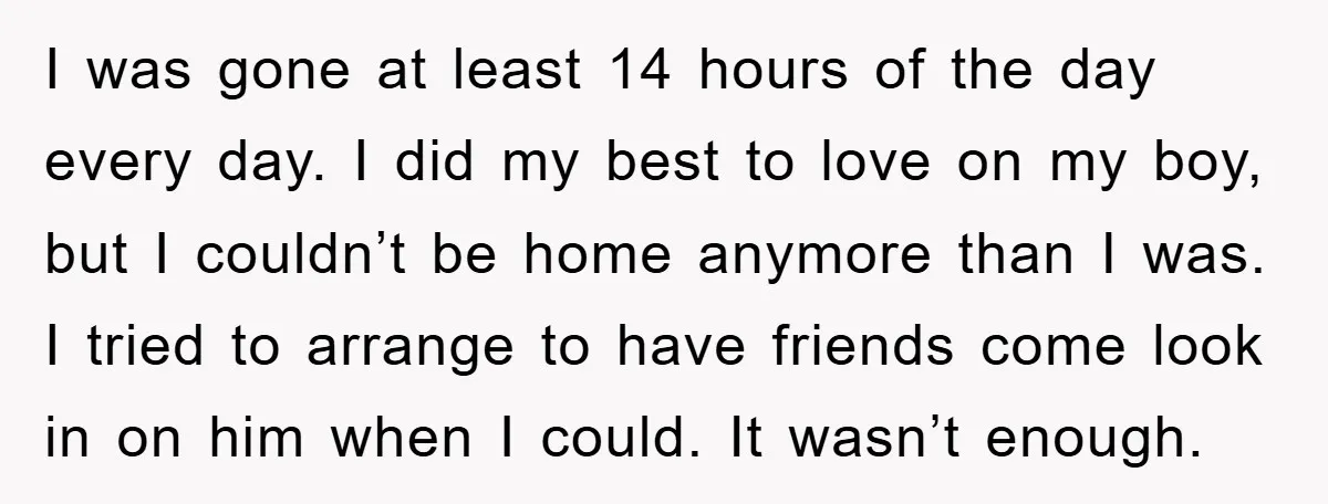 I was gone at least 14 hours of the day every day. I did my best to love on my boy, but I couldn’t be home anymore than I was....