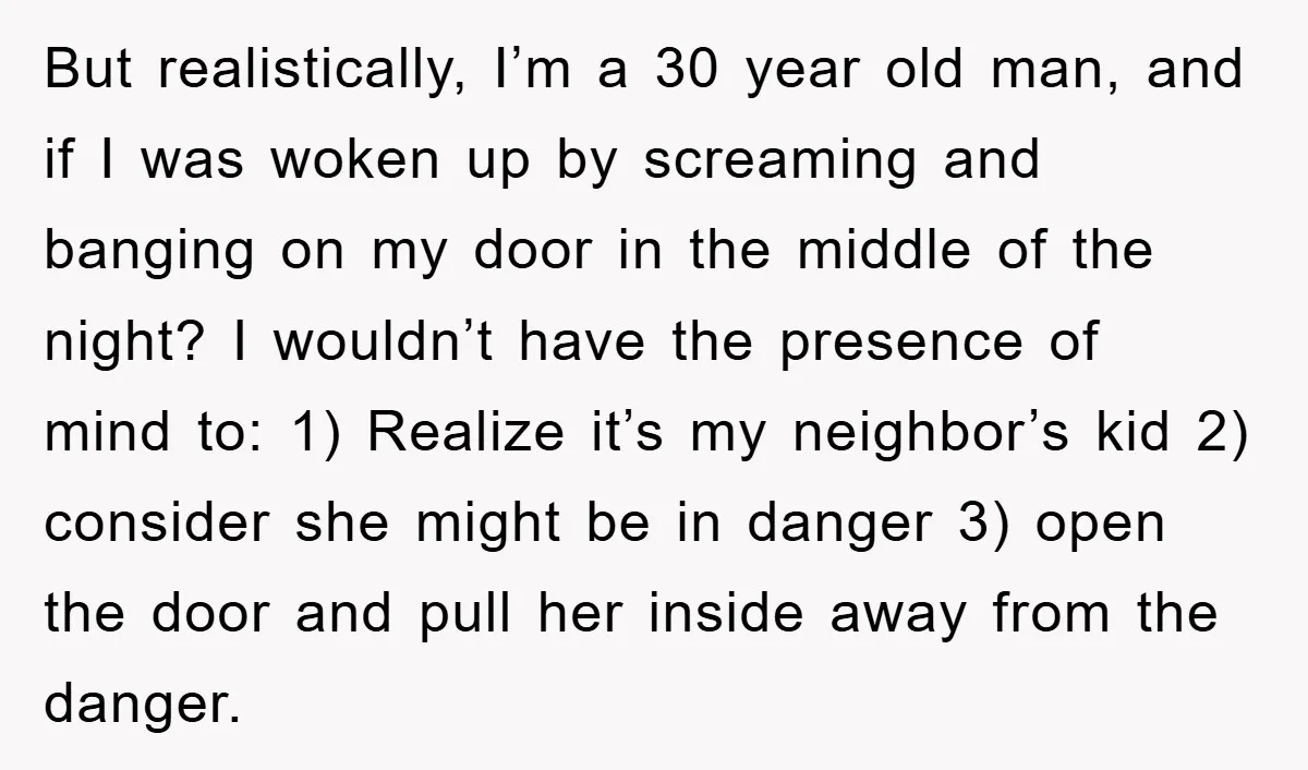 But realistically, I’m a 30 year old man, and if I was woken up by screaming and banging on my door in the middle of the night? I wouldn’t have...