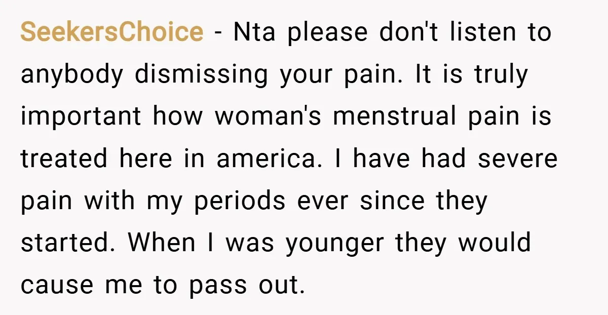SeekersChoice − Nta please don't listen to anybody dismissing your pain. It is truly important how woman's menstrual pain is treated here in america. I have had severe pain with...