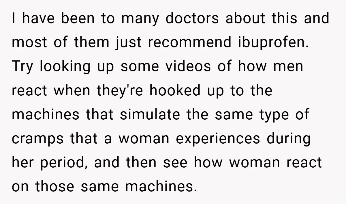 I have been to many doctors about this and most of them just recommend ibuprofen. Try looking up some videos of how men react when they're hooked up to the...