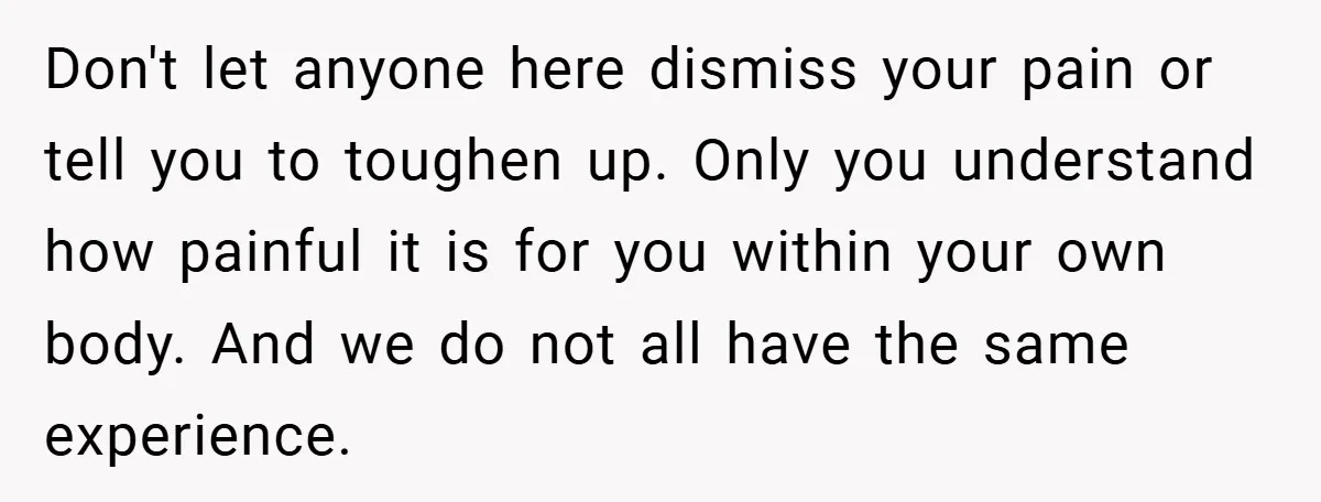 Don't let anyone here dismiss your pain or tell you to toughen up. Only you understand how painful it is for you within your own body. And we do not...