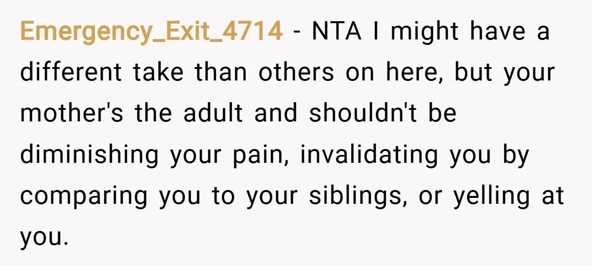 Emergency_Exit_4714 − NTA I might have a different take than others on here, but your mother's the adult and shouldn't be diminishing your pain, invalidating you by comparing you to...