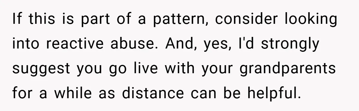 If this is part of a pattern, consider looking into reactive abuse. And, yes, I'd strongly suggest you go live with your grandparents for a while as distance can be...
