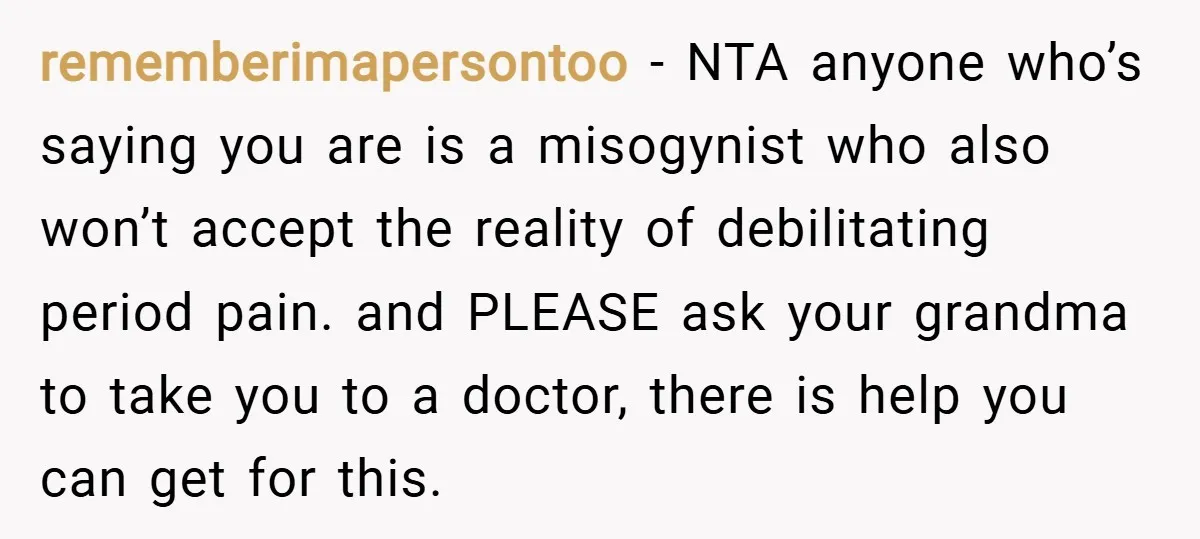 rememberimapersontoo − NTA anyone who’s saying you are is a misogynist who also won’t accept the reality of debilitating period pain. and PLEASE ask your grandma to take you to...