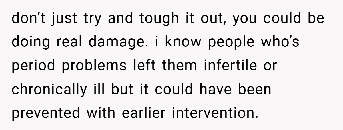 don’t just try and tough it out, you could be doing real damage. i know people who’s period problems left them infertile or chronically ill but it could have been...