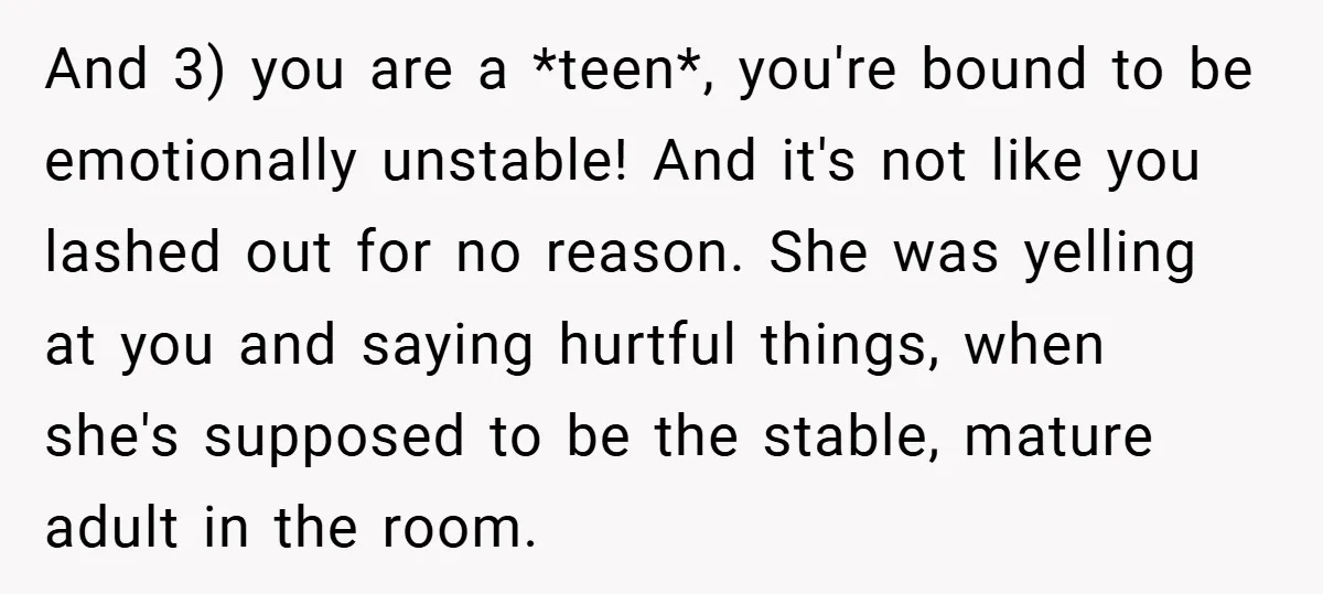 And 3) you are a *teen*, you're bound to be emotionally unstable! And it's not like you lashed out for no reason. She was yelling at you and saying hurtful...