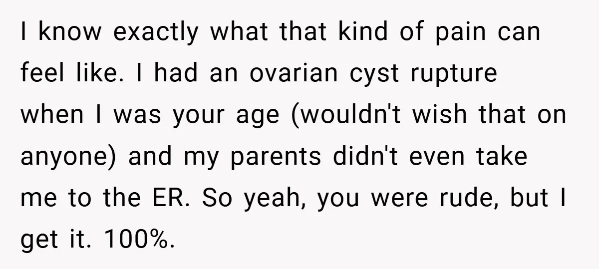 I know exactly what that kind of pain can feel like. I had an ovarian cyst rupture when I was your age (wouldn't wish that on anyone) and my parents...