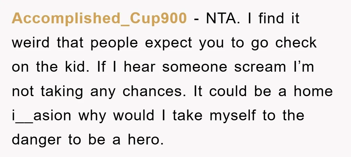 Accomplished_Cup900 − NTA. I find it weird that people expect you to go check on the kid. If I hear someone scream I’m not taking any chances. It could be...