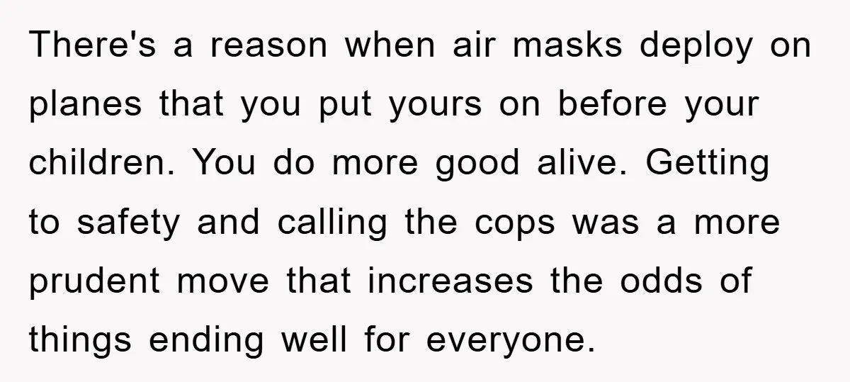 There's a reason when air masks deploy on planes that you put yours on before your children. You do more good alive. Getting to safety and calling the cops was...