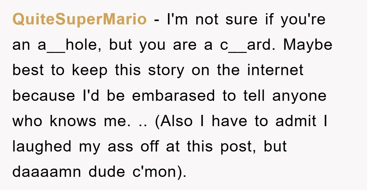 QuiteSuperMario − I'm not sure if you're an a__hole, but you are a c__ard. Maybe best to keep this story on the internet because I'd be embarased to tell anyone...
