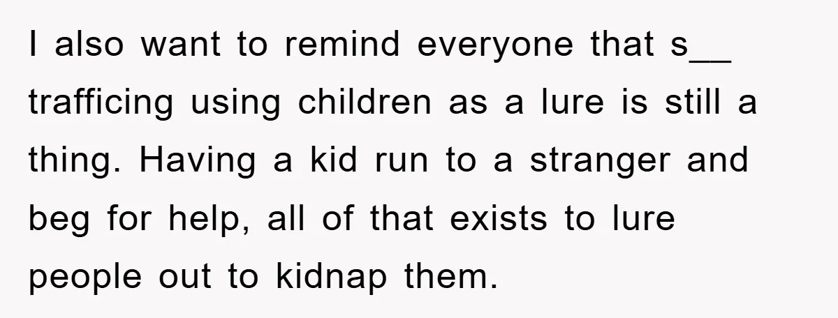 I also want to remind everyone that s__ trafficing using children as a lure is still a thing. Having a kid run to a stranger and beg for help, all...